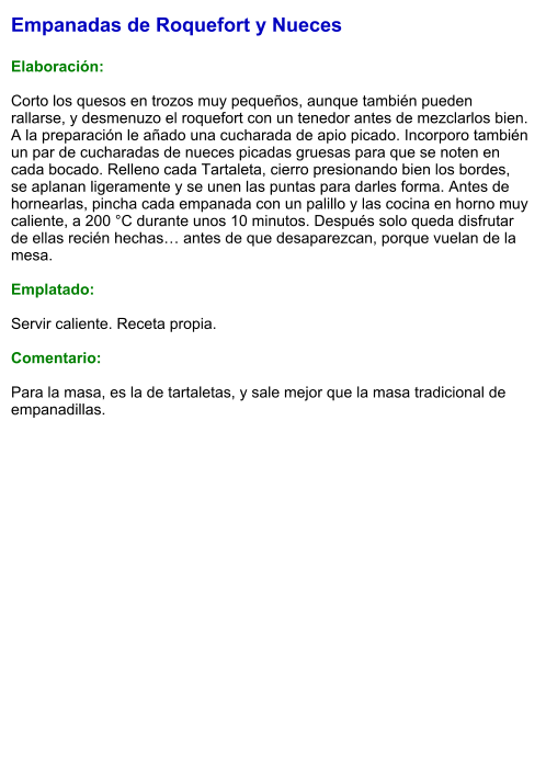 Empanadas de Roquefort y Nueces  Elaboración:  Corto los quesos en trozos muy pequeños, aunque también pueden rallarse, y desmenuzo el roquefort con un tenedor antes de mezclarlos bien. A la preparación le añado una cucharada de apio picado. Incorporo también un par de cucharadas de nueces picadas gruesas para que se noten en cada bocado. Relleno cada Tartaleta, cierro presionando bien los bordes, se aplanan ligeramente y se unen las puntas para darles forma. Antes de hornearlas, pincha cada empanada con un palillo y las cocina en horno muy caliente, a 200 °C durante unos 10 minutos. Después solo queda disfrutar de ellas recién hechas… antes de que desaparezcan, porque vuelan de la mesa.  Emplatado:  Servir caliente. Receta propia.  Comentario:  Para la masa, es la de tartaletas, y sale mejor que la masa tradicional de empanadillas.