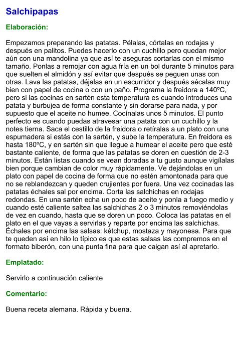 Salchipapas  Elaboración:  Empezamos preparando las patatas. Pélalas, córtalas en rodajas y después en palitos. Puedes hacerlo con un cuchillo pero quedan mejor aún con una mandolina ya que así te aseguras cortarlas con el mismo tamaño. Ponlas a remojar con agua fría en un bol durante 5 minutos para que suelten el almidón y así evitar que después se peguen unas con otras. Lava las patatas, déjalas en un escurridor y después sécalas muy bien con papel de cocina o con un paño. Programa la freidora a 140ºC, pero si las cocinas en sartén esta temperatura es cuando introduces una patata y burbujea de forma constante y sin dorarse para nada, y por supuesto que el aceite no humee. Cocínalas unos 5 minutos. El punto perfecto es cuando puedas atravesar una patata con un cuchillo y la notes tierna. Saca el cestillo de la freidora o retíralas a un plato con una espumadera si estás con la sartén, y sube la temperatura. En freidora es hasta 180ºC, y en sartén sin que llegue a humear el aceite pero que esté bastante caliente, de forma que las patatas se doren en cuestión de 2-3 minutos. Están listas cuando se vean doradas a tu gusto aunque vigílalas bien porque cambian de color muy rápidamente. Ve dejándolas en un plato con papel de cocina de forma que no estén amontonada para que no se reblandezcan y queden crujientes por fuera. Una vez cocinadas las patatas échales sal por encima. Corta las salchichas en rodajas redondas. En una sartén echa un poco de aceite y ponla a fuego medio y cuando esté caliente saltea las salchichas 2 o 3 minutos removiéndolas de vez en cuando, hasta que se doren un poco. Coloca las patatas en el plato en el que vayas a servirlas y reparte por encima las salchichas. Échales por encima las salsas: kétchup, mostaza y mayonesa. Para que te queden así en hilo lo típico es que estas salsas las compremos en el formato biberón, con una punta fina para que caigan así al apretarlo.   Emplatado:  Servirlo a continuación caliente  Comentario:  Buena receta alemana. Rápida y buena.