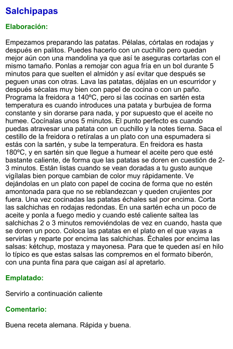 Salchipapas  Elaboración:  Empezamos preparando las patatas. Pélalas, córtalas en rodajas y después en palitos. Puedes hacerlo con un cuchillo pero quedan mejor aún con una mandolina ya que así te aseguras cortarlas con el mismo tamaño. Ponlas a remojar con agua fría en un bol durante 5 minutos para que suelten el almidón y así evitar que después se peguen unas con otras. Lava las patatas, déjalas en un escurridor y después sécalas muy bien con papel de cocina o con un paño. Programa la freidora a 140ºC, pero si las cocinas en sartén esta temperatura es cuando introduces una patata y burbujea de forma constante y sin dorarse para nada, y por supuesto que el aceite no humee. Cocínalas unos 5 minutos. El punto perfecto es cuando puedas atravesar una patata con un cuchillo y la notes tierna. Saca el cestillo de la freidora o retíralas a un plato con una espumadera si estás con la sartén, y sube la temperatura. En freidora es hasta 180ºC, y en sartén sin que llegue a humear el aceite pero que esté bastante caliente, de forma que las patatas se doren en cuestión de 2-3 minutos. Están listas cuando se vean doradas a tu gusto aunque vigílalas bien porque cambian de color muy rápidamente. Ve dejándolas en un plato con papel de cocina de forma que no estén amontonada para que no se reblandezcan y queden crujientes por fuera. Una vez cocinadas las patatas échales sal por encima. Corta las salchichas en rodajas redondas. En una sartén echa un poco de aceite y ponla a fuego medio y cuando esté caliente saltea las salchichas 2 o 3 minutos removiéndolas de vez en cuando, hasta que se doren un poco. Coloca las patatas en el plato en el que vayas a servirlas y reparte por encima las salchichas. Échales por encima las salsas: kétchup, mostaza y mayonesa. Para que te queden así en hilo lo típico es que estas salsas las compremos en el formato biberón, con una punta fina para que caigan así al apretarlo.   Emplatado:  Servirlo a continuación caliente  Comentario:  Buena receta alemana. Rápida y buena.