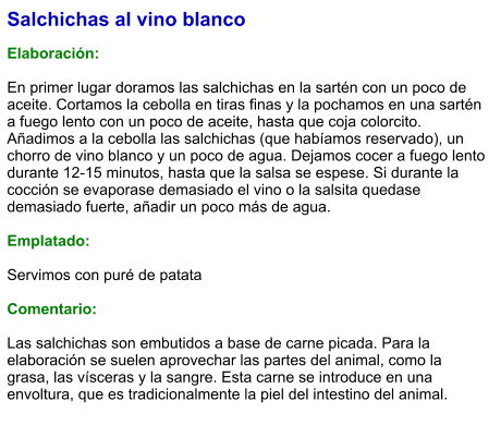 Salchichas al vino blanco  Elaboración:  En primer lugar doramos las salchichas en la sartén con un poco de aceite. Cortamos la cebolla en tiras finas y la pochamos en una sartén a fuego lento con un poco de aceite, hasta que coja colorcito. Añadimos a la cebolla las salchichas (que habíamos reservado), un chorro de vino blanco y un poco de agua. Dejamos cocer a fuego lento durante 12-15 minutos, hasta que la salsa se espese. Si durante la cocción se evaporase demasiado el vino o la salsita quedase demasiado fuerte, añadir un poco más de agua.  Emplatado:  Servimos con puré de patata  Comentario:  Las salchichas son embutidos a base de carne picada. Para la elaboración se suelen aprovechar las partes del animal, como la grasa, las vísceras y la sangre. Esta carne se introduce en una envoltura, que es tradicionalmente la piel del intestino del animal.