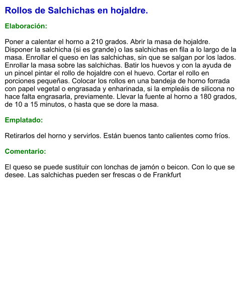 Rollos de Salchichas en hojaldre.  Elaboración:  Poner a calentar el horno a 210 grados. Abrir la masa de hojaldre. Disponer la salchicha (si es grande) o las salchichas en fila a lo largo de la masa. Enrollar el queso en las salchichas, sin que se salgan por los lados. Enrollar la masa sobre las salchichas. Batir los huevos y con la ayuda de un pincel pintar el rollo de hojaldre con el huevo. Cortar el rollo en porciones pequeñas. Colocar los rollos en una bandeja de horno forrada con papel vegetal o engrasada y enharinada, si la empleáis de silicona no hace falta engrasarla, previamente. Llevar la fuente al horno a 180 grados, de 10 a 15 minutos, o hasta que se dore la masa.  Emplatado:  Retirarlos del horno y servirlos. Están buenos tanto calientes como fríos.  Comentario:  El queso se puede sustituir con lonchas de jamón o beicon. Con lo que se desee. Las salchichas pueden ser frescas o de Frankfurt