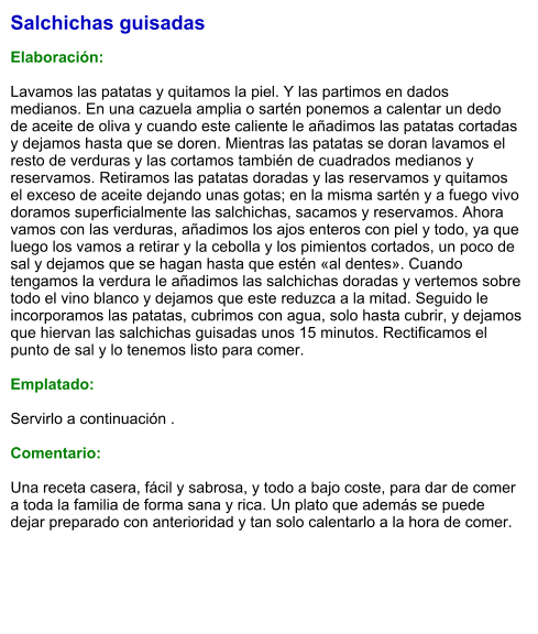 Salchichas guisadas  Elaboración:  Lavamos las patatas y quitamos la piel. Y las partimos en dados medianos. En una cazuela amplia o sartén ponemos a calentar un dedo de aceite de oliva y cuando este caliente le añadimos las patatas cortadas y dejamos hasta que se doren. Mientras las patatas se doran lavamos el resto de verduras y las cortamos también de cuadrados medianos y reservamos. Retiramos las patatas doradas y las reservamos y quitamos el exceso de aceite dejando unas gotas; en la misma sartén y a fuego vivo doramos superficialmente las salchichas, sacamos y reservamos. Ahora vamos con las verduras, añadimos los ajos enteros con piel y todo, ya que luego los vamos a retirar y la cebolla y los pimientos cortados, un poco de sal y dejamos que se hagan hasta que estén «al dentes». Cuando tengamos la verdura le añadimos las salchichas doradas y vertemos sobre todo el vino blanco y dejamos que este reduzca a la mitad. Seguido le incorporamos las patatas, cubrimos con agua, solo hasta cubrir, y dejamos que hiervan las salchichas guisadas unos 15 minutos. Rectificamos el punto de sal y lo tenemos listo para comer.  Emplatado:  Servirlo a continuación .  Comentario:  Una receta casera, fácil y sabrosa, y todo a bajo coste, para dar de comer a toda la familia de forma sana y rica. Un plato que además se puede dejar preparado con anterioridad y tan solo calentarlo a la hora de comer.