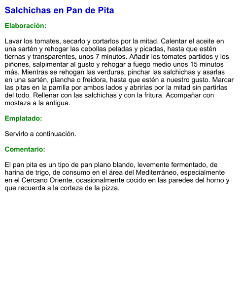 Salchichas en Pan de Pita  Elaboración:  Lavar los tomates, secarlo y cortarlos por la mitad. Calentar el aceite en una sartén y rehogar las cebollas peladas y picadas, hasta que estén tiernas y transparentes, unos 7 minutos. Añadir los tomates partidos y los piñones, salpimentar al gusto y rehogar a fuego medio unos 15 minutos más. Mientras se rehogan las verduras, pinchar las salchichas y asarlas en una sartén, plancha o freidora, hasta que estén a nuestro gusto. Marcar las pitas en la parrilla por ambos lados y abrirlas por la mitad sin partirlas del todo. Rellenar con las salchichas y con la fritura. Acompañar con mostaza a la antigua.  Emplatado:  Servirlo a continuación.  Comentario:  El pan pita es un tipo de pan plano blando, levemente fermentado, de harina de trigo, de consumo en el área del Mediterráneo, especialmente en el Cercano Oriente, ocasionalmente cocido en las paredes del horno y que recuerda a la corteza de la pizza.