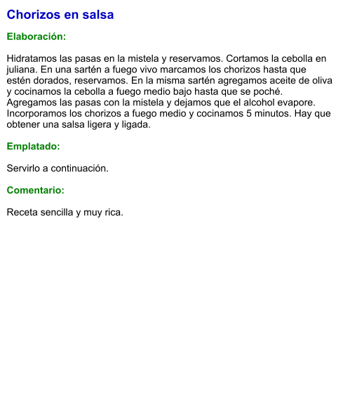 Chorizos en salsa  Elaboración:  Hidratamos las pasas en la mistela y reservamos. Cortamos la cebolla en juliana. En una sartén a fuego vivo marcamos los chorizos hasta que estén dorados, reservamos. En la misma sartén agregamos aceite de oliva y cocinamos la cebolla a fuego medio bajo hasta que se poché. Agregamos las pasas con la mistela y dejamos que el alcohol evapore. Incorporamos los chorizos a fuego medio y cocinamos 5 minutos. Hay que obtener una salsa ligera y ligada.  Emplatado:  Servirlo a continuación.  Comentario:  Receta sencilla y muy rica.