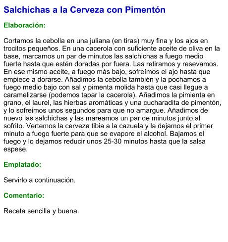 Salchichas a la Cerveza con Pimentón  Elaboración:  Cortamos la cebolla en una juliana (en tiras) muy fina y los ajos en trocitos pequeños. En una cacerola con suficiente aceite de oliva en la base, marcamos un par de minutos las salchichas a fuego medio fuerte hasta que estén doradas por fuera. Las retiramos y resevamos. En ese mismo aceite, a fuego más bajo, sofreímos el ajo hasta que empiece a dorarse. Añadimos la cebolla también y la pochamos a fuego medio bajo con sal y pimenta molida hasta que casi llegue a caramelizarse (podemos tapar la cacerola). Añadimos la pimienta en grano, el laurel, las hierbas aromáticas y una cucharadita de pimentón, y lo sofreimos unos segundos para que no amargue. Añadimos de nuevo las salchichas y las mareamos un par de minutos junto al sofrito. Vertemos la cerveza tibia a la cazuela y la dejamos el primer minuto a fuego fuerte para que se evapore el alcohol. Bajamos el fuego y lo dejamos reducir unos 25-30 minutos hasta que la salsa espese.  Emplatado:  Servirlo a continuación.  Comentario:  Receta sencilla y buena.
