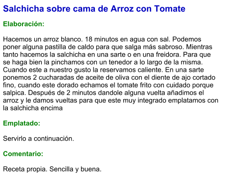 Salchicha sobre cama de Arroz con Tomate  Elaboración:  Hacemos un arroz blanco. 18 minutos en agua con sal. Podemos poner alguna pastilla de caldo para que salga más sabroso. Mientras tanto hacemos la salchicha en una sarte o en una freidora. Para que se haga bien la pinchamos con un tenedor a lo largo de la misma. Cuando este a nuestro gusto la reservamos caliente. En una sarte ponemos 2 cucharadas de aceite de oliva con el diente de ajo cortado fino, cuando este dorado echamos el tomate frito con cuidado porque salpica. Después de 2 minutos dandole alguna vuelta añadimos el arroz y le damos vueltas para que este muy integrado emplatamos con la salchicha encima  Emplatado:  Servirlo a continuación.  Comentario:  Receta propia. Sencilla y buena.