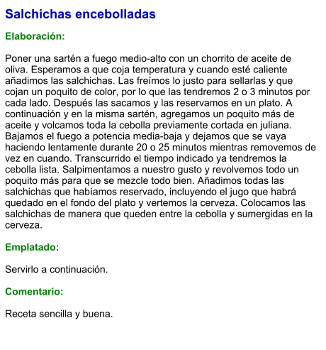 Salchichas encebolladas  Elaboración:  Poner una sartén a fuego medio-alto con un chorrito de aceite de oliva. Esperamos a que coja temperatura y cuando esté caliente añadimos las salchichas. Las freímos lo justo para sellarlas y que cojan un poquito de color, por lo que las tendremos 2 o 3 minutos por cada lado. Después las sacamos y las reservamos en un plato. A continuación y en la misma sartén, agregamos un poquito más de aceite y volcamos toda la cebolla previamente cortada en juliana. Bajamos el fuego a potencia media-baja y dejamos que se vaya haciendo lentamente durante 20 o 25 minutos mientras removemos de vez en cuando. Transcurrido el tiempo indicado ya tendremos la cebolla lista. Salpimentamos a nuestro gusto y revolvemos todo un poquito más para que se mezcle todo bien. Añadimos todas las salchichas que habíamos reservado, incluyendo el jugo que habrá quedado en el fondo del plato y vertemos la cerveza. Colocamos las salchichas de manera que queden entre la cebolla y sumergidas en la cerveza.  Emplatado:  Servirlo a continuación.  Comentario:  Receta sencilla y buena.