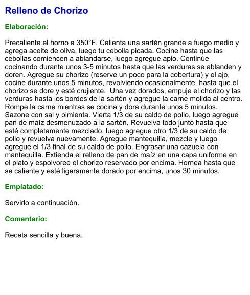 Relleno de Chorizo  Elaboración:  Precaliente el horno a 350°F. Calienta una sartén grande a fuego medio y agrega aceite de oliva, luego tu cebolla picada. Cocine hasta que las cebollas comiencen a ablandarse, luego agregue apio. Continúe cocinando durante unos 3-5 minutos hasta que las verduras se ablanden y doren. Agregue su chorizo (reserve un poco para la cobertura) y el ajo, cocine durante unos 5 minutos, revolviendo ocasionalmente, hasta que el chorizo se dore y esté crujiente.  Una vez dorados, empuje el chorizo y las verduras hasta los bordes de la sartén y agregue la carne molida al centro. Rompe la carne mientras se cocina y dora durante unos 5 minutos. Sazone con sal y pimienta. Vierta 1/3 de su caldo de pollo, luego agregue pan de maíz desmenuzado a la sartén. Revuelva todo junto hasta que esté completamente mezclado, luego agregue otro 1/3 de su caldo de pollo y revuelva nuevamente. Agregue mantequilla, mezcle y luego agregue el 1/3 final de su caldo de pollo. Engrasar una cazuela con mantequilla. Extienda el relleno de pan de maíz en una capa uniforme en el plato y espolvoree el chorizo reservado por encima. Hornea hasta que se caliente y esté ligeramente dorado por encima, unos 30 minutos.  Emplatado:  Servirlo a continuación.  Comentario:  Receta sencilla y buena.