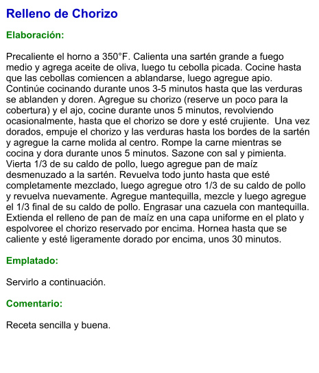 Relleno de Chorizo  Elaboración:  Precaliente el horno a 350°F. Calienta una sartén grande a fuego medio y agrega aceite de oliva, luego tu cebolla picada. Cocine hasta que las cebollas comiencen a ablandarse, luego agregue apio. Continúe cocinando durante unos 3-5 minutos hasta que las verduras se ablanden y doren. Agregue su chorizo (reserve un poco para la cobertura) y el ajo, cocine durante unos 5 minutos, revolviendo ocasionalmente, hasta que el chorizo se dore y esté crujiente.  Una vez dorados, empuje el chorizo y las verduras hasta los bordes de la sartén y agregue la carne molida al centro. Rompe la carne mientras se cocina y dora durante unos 5 minutos. Sazone con sal y pimienta. Vierta 1/3 de su caldo de pollo, luego agregue pan de maíz desmenuzado a la sartén. Revuelva todo junto hasta que esté completamente mezclado, luego agregue otro 1/3 de su caldo de pollo y revuelva nuevamente. Agregue mantequilla, mezcle y luego agregue el 1/3 final de su caldo de pollo. Engrasar una cazuela con mantequilla. Extienda el relleno de pan de maíz en una capa uniforme en el plato y espolvoree el chorizo reservado por encima. Hornea hasta que se caliente y esté ligeramente dorado por encima, unos 30 minutos.  Emplatado:  Servirlo a continuación.  Comentario:  Receta sencilla y buena.