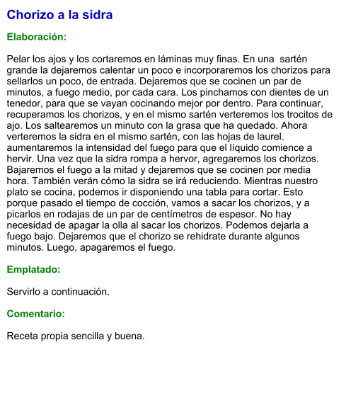 Chorizo a la sidra  Elaboración:  Pelar los ajos y los cortaremos en láminas muy finas. En una  sartén grande la dejaremos calentar un poco e incorporaremos los chorizos para sellarlos un poco, de entrada. Dejaremos que se cocinen un par de minutos, a fuego medio, por cada cara. Los pinchamos con dientes de un tenedor, para que se vayan cocinando mejor por dentro. Para continuar, recuperamos los chorizos, y en el mismo sartén verteremos los trocitos de ajo. Los saltearemos un minuto con la grasa que ha quedado. Ahora verteremos la sidra en el mismo sartén, con las hojas de laurel. aumentaremos la intensidad del fuego para que el líquido comience a hervir. Una vez que la sidra rompa a hervor, agregaremos los chorizos. Bajaremos el fuego a la mitad y dejaremos que se cocinen por media hora. También verán cómo la sidra se irá reduciendo. Mientras nuestro plato se cocina, podemos ir disponiendo una tabla para cortar. Esto porque pasado el tiempo de cocción, vamos a sacar los chorizos, y a picarlos en rodajas de un par de centímetros de espesor. No hay necesidad de apagar la olla al sacar los chorizos. Podemos dejarla a fuego bajo. Dejaremos que el chorizo se rehidrate durante algunos minutos. Luego, apagaremos el fuego.  Emplatado:  Servirlo a continuación.  Comentario:  Receta propia sencilla y buena.
