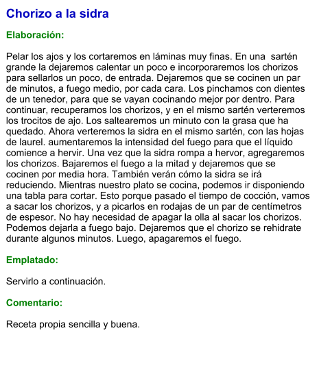 Chorizo a la sidra  Elaboración:  Pelar los ajos y los cortaremos en láminas muy finas. En una  sartén grande la dejaremos calentar un poco e incorporaremos los chorizos para sellarlos un poco, de entrada. Dejaremos que se cocinen un par de minutos, a fuego medio, por cada cara. Los pinchamos con dientes de un tenedor, para que se vayan cocinando mejor por dentro. Para continuar, recuperamos los chorizos, y en el mismo sartén verteremos los trocitos de ajo. Los saltearemos un minuto con la grasa que ha quedado. Ahora verteremos la sidra en el mismo sartén, con las hojas de laurel. aumentaremos la intensidad del fuego para que el líquido comience a hervir. Una vez que la sidra rompa a hervor, agregaremos los chorizos. Bajaremos el fuego a la mitad y dejaremos que se cocinen por media hora. También verán cómo la sidra se irá reduciendo. Mientras nuestro plato se cocina, podemos ir disponiendo una tabla para cortar. Esto porque pasado el tiempo de cocción, vamos a sacar los chorizos, y a picarlos en rodajas de un par de centímetros de espesor. No hay necesidad de apagar la olla al sacar los chorizos. Podemos dejarla a fuego bajo. Dejaremos que el chorizo se rehidrate durante algunos minutos. Luego, apagaremos el fuego.  Emplatado:  Servirlo a continuación.  Comentario:  Receta propia sencilla y buena.