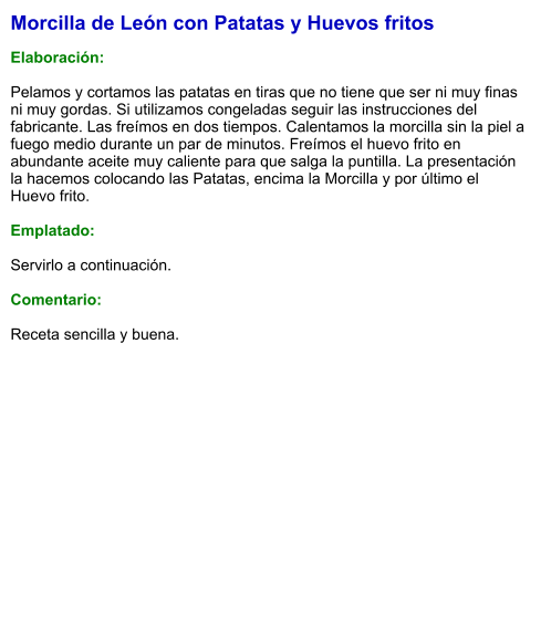 Morcilla de León con Patatas y Huevos fritos  Elaboración:  Pelamos y cortamos las patatas en tiras que no tiene que ser ni muy finas ni muy gordas. Si utilizamos congeladas seguir las instrucciones del fabricante. Las freímos en dos tiempos. Calentamos la morcilla sin la piel a fuego medio durante un par de minutos. Freímos el huevo frito en abundante aceite muy caliente para que salga la puntilla. La presentación la hacemos colocando las Patatas, encima la Morcilla y por último el Huevo frito.  Emplatado:  Servirlo a continuación.  Comentario:  Receta sencilla y buena.