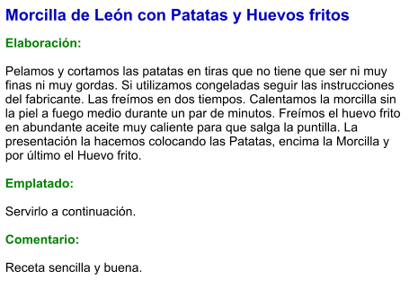 Morcilla de León con Patatas y Huevos fritos  Elaboración:  Pelamos y cortamos las patatas en tiras que no tiene que ser ni muy finas ni muy gordas. Si utilizamos congeladas seguir las instrucciones del fabricante. Las freímos en dos tiempos. Calentamos la morcilla sin la piel a fuego medio durante un par de minutos. Freímos el huevo frito en abundante aceite muy caliente para que salga la puntilla. La presentación la hacemos colocando las Patatas, encima la Morcilla y por último el Huevo frito.  Emplatado:  Servirlo a continuación.  Comentario:  Receta sencilla y buena.