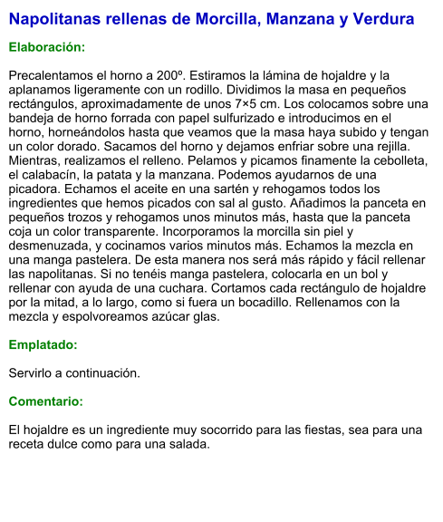 Napolitanas rellenas de Morcilla, Manzana y Verdura  Elaboración:  Precalentamos el horno a 200º. Estiramos la lámina de hojaldre y la aplanamos ligeramente con un rodillo. Dividimos la masa en pequeños rectángulos, aproximadamente de unos 7×5 cm. Los colocamos sobre una bandeja de horno forrada con papel sulfurizado e introducimos en el horno, horneándolos hasta que veamos que la masa haya subido y tengan un color dorado. Sacamos del horno y dejamos enfriar sobre una rejilla. Mientras, realizamos el relleno. Pelamos y picamos finamente la cebolleta, el calabacín, la patata y la manzana. Podemos ayudarnos de una picadora. Echamos el aceite en una sartén y rehogamos todos los ingredientes que hemos picados con sal al gusto. Añadimos la panceta en pequeños trozos y rehogamos unos minutos más, hasta que la panceta coja un color transparente. Incorporamos la morcilla sin piel y desmenuzada, y cocinamos varios minutos más. Echamos la mezcla en una manga pastelera. De esta manera nos será más rápido y fácil rellenar las napolitanas. Si no tenéis manga pastelera, colocarla en un bol y rellenar con ayuda de una cuchara. Cortamos cada rectángulo de hojaldre por la mitad, a lo largo, como si fuera un bocadillo. Rellenamos con la mezcla y espolvoreamos azúcar glas.   Emplatado:  Servirlo a continuación.  Comentario:  El hojaldre es un ingrediente muy socorrido para las fiestas, sea para una receta dulce como para una salada.