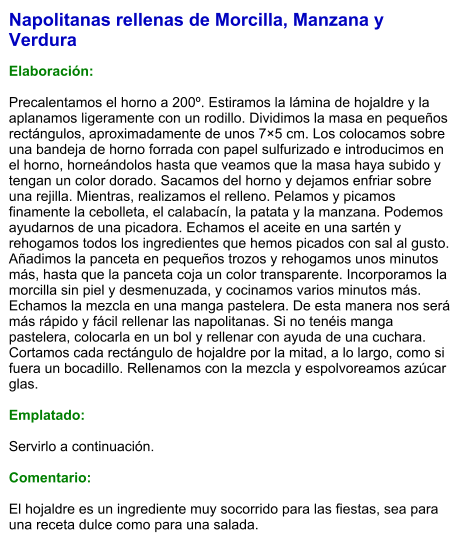Napolitanas rellenas de Morcilla, Manzana y Verdura  Elaboración:  Precalentamos el horno a 200º. Estiramos la lámina de hojaldre y la aplanamos ligeramente con un rodillo. Dividimos la masa en pequeños rectángulos, aproximadamente de unos 7×5 cm. Los colocamos sobre una bandeja de horno forrada con papel sulfurizado e introducimos en el horno, horneándolos hasta que veamos que la masa haya subido y tengan un color dorado. Sacamos del horno y dejamos enfriar sobre una rejilla. Mientras, realizamos el relleno. Pelamos y picamos finamente la cebolleta, el calabacín, la patata y la manzana. Podemos ayudarnos de una picadora. Echamos el aceite en una sartén y rehogamos todos los ingredientes que hemos picados con sal al gusto. Añadimos la panceta en pequeños trozos y rehogamos unos minutos más, hasta que la panceta coja un color transparente. Incorporamos la morcilla sin piel y desmenuzada, y cocinamos varios minutos más. Echamos la mezcla en una manga pastelera. De esta manera nos será más rápido y fácil rellenar las napolitanas. Si no tenéis manga pastelera, colocarla en un bol y rellenar con ayuda de una cuchara. Cortamos cada rectángulo de hojaldre por la mitad, a lo largo, como si fuera un bocadillo. Rellenamos con la mezcla y espolvoreamos azúcar glas.   Emplatado:  Servirlo a continuación.  Comentario:  El hojaldre es un ingrediente muy socorrido para las fiestas, sea para una receta dulce como para una salada.