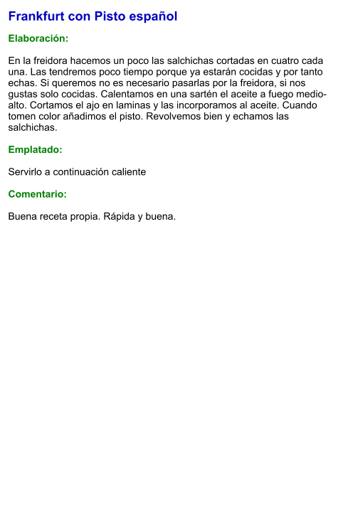 Frankfurt con Pisto español  Elaboración:  En la freidora hacemos un poco las salchichas cortadas en cuatro cada una. Las tendremos poco tiempo porque ya estarán cocidas y por tanto echas. Si queremos no es necesario pasarlas por la freidora, si nos gustas solo cocidas. Calentamos en una sartén el aceite a fuego medio-alto. Cortamos el ajo en laminas y las incorporamos al aceite. Cuando tomen color añadimos el pisto. Revolvemos bien y echamos las salchichas.  Emplatado:  Servirlo a continuación caliente  Comentario:  Buena receta propia. Rápida y buena.