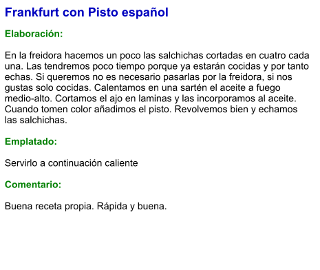 Frankfurt con Pisto español  Elaboración:  En la freidora hacemos un poco las salchichas cortadas en cuatro cada una. Las tendremos poco tiempo porque ya estarán cocidas y por tanto echas. Si queremos no es necesario pasarlas por la freidora, si nos gustas solo cocidas. Calentamos en una sartén el aceite a fuego medio-alto. Cortamos el ajo en laminas y las incorporamos al aceite. Cuando tomen color añadimos el pisto. Revolvemos bien y echamos las salchichas.  Emplatado:  Servirlo a continuación caliente  Comentario:  Buena receta propia. Rápida y buena.
