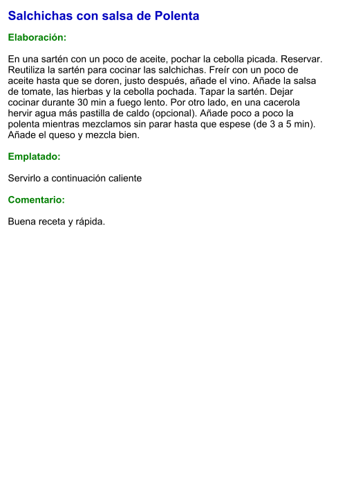 Salchichas con salsa de Polenta  Elaboración:  En una sartén con un poco de aceite, pochar la cebolla picada. Reservar. Reutiliza la sartén para cocinar las salchichas. Freír con un poco de aceite hasta que se doren, justo después, añade el vino. Añade la salsa de tomate, las hierbas y la cebolla pochada. Tapar la sartén. Dejar cocinar durante 30 min a fuego lento. Por otro lado, en una cacerola hervir agua más pastilla de caldo (opcional). Añade poco a poco la polenta mientras mezclamos sin parar hasta que espese (de 3 a 5 min). Añade el queso y mezcla bien.  Emplatado:  Servirlo a continuación caliente  Comentario:  Buena receta y rápida.