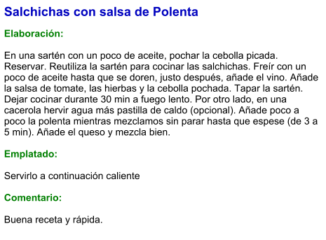 Salchichas con salsa de Polenta  Elaboración:  En una sartén con un poco de aceite, pochar la cebolla picada. Reservar. Reutiliza la sartén para cocinar las salchichas. Freír con un poco de aceite hasta que se doren, justo después, añade el vino. Añade la salsa de tomate, las hierbas y la cebolla pochada. Tapar la sartén. Dejar cocinar durante 30 min a fuego lento. Por otro lado, en una cacerola hervir agua más pastilla de caldo (opcional). Añade poco a poco la polenta mientras mezclamos sin parar hasta que espese (de 3 a 5 min). Añade el queso y mezcla bien.  Emplatado:  Servirlo a continuación caliente  Comentario:  Buena receta y rápida.