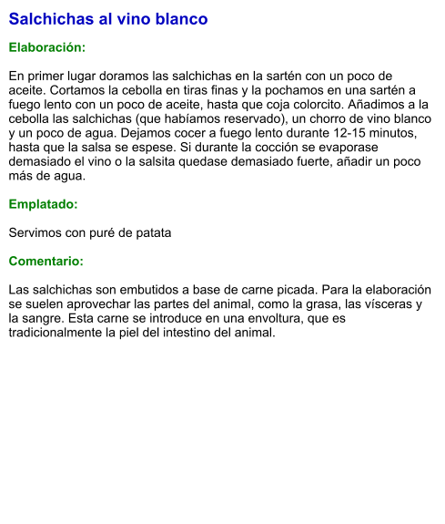 Salchichas al vino blanco  Elaboración:  En primer lugar doramos las salchichas en la sartén con un poco de aceite. Cortamos la cebolla en tiras finas y la pochamos en una sartén a fuego lento con un poco de aceite, hasta que coja colorcito. Añadimos a la cebolla las salchichas (que habíamos reservado), un chorro de vino blanco y un poco de agua. Dejamos cocer a fuego lento durante 12-15 minutos, hasta que la salsa se espese. Si durante la cocción se evaporase demasiado el vino o la salsita quedase demasiado fuerte, añadir un poco más de agua.  Emplatado:  Servimos con puré de patata  Comentario:  Las salchichas son embutidos a base de carne picada. Para la elaboración se suelen aprovechar las partes del animal, como la grasa, las vísceras y la sangre. Esta carne se introduce en una envoltura, que es tradicionalmente la piel del intestino del animal.