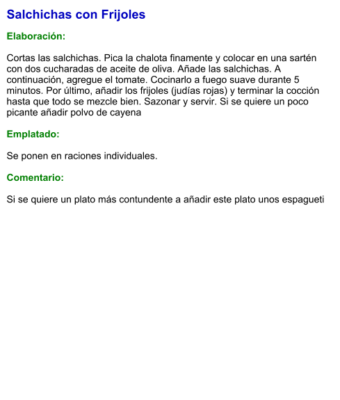 Salchichas con Frijoles  Elaboración:  Cortas las salchichas. Pica la chalota finamente y colocar en una sartén con dos cucharadas de aceite de oliva. Añade las salchichas. A continuación, agregue el tomate. Cocinarlo a fuego suave durante 5 minutos. Por último, añadir los frijoles (judías rojas) y terminar la cocción hasta que todo se mezcle bien. Sazonar y servir. Si se quiere un poco picante añadir polvo de cayena   Emplatado:  Se ponen en raciones individuales.  Comentario:  Si se quiere un plato más contundente a añadir este plato unos espagueti