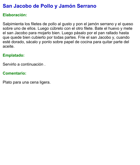 San Jacobo de Pollo y Jamón Serrano  Elaboración:  Salpimienta los filetes de pollo al gusto y pon el jamón serrano y el queso sobre uno de ellos. Luego cúbrelo con el otro filete. Bate el huevo y mete el san Jacobo para mojarlo bien. Luego pásalo por el pan rallado hasta que quede bien cubierto por todas partes. Fríe el san Jacobo y, cuando esté dorado, sácalo y ponlo sobre papel de cocina para quitar parte del aceite.   Emplatado:  Servirlo a continuación .  Comentario:  Plato para una cena ligera.