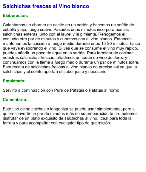 Salchichas frescas al Vino blanco  Elaboración:  Calentamos un chorrito de aceite en un sartén y hacemos un sofrito de cebolla y ajo, fuego suave. Pasados unos minutos incorporamos las salchichas enteras junto con el laurel y la pimienta. Rehogamos el conjunto otro par de minutos y cubrimos con el vino blanco. Entonces mantenemos la cocción a fuego medio durante unos 15-20 minutos, hasta que vaya evaporando el vino. Si ves que se consume el vino muy rápido, puedes añadir un poco de agua en la sartén. Para terminar de cocinar nuestras salchichas frescas, añadimos un toque de vino de Jerez y continuamos con la llama a fuego medio durante un par de minutos extra. Este receta de salchichas frescas al vino blanco no precisa sal ya que la salchichas y el sofrito aportan el sabor justo y necesario.   Emplatado:  Servirlo a continuación con Puré de Patatas o Patatas al horno  Comentario:  Este tipo de salchichas o longaniza se puede asar simplemente, pero si quieres invertir un par de minutos más en su preparación te prometemos disfrutar de un plato exquisito de salchichas al vino, ideal para toda la familia y para acompañar con cualquier tipo de guarnición.