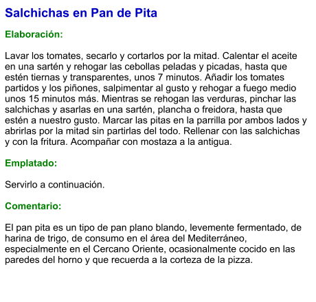 Salchichas en Pan de Pita  Elaboración:  Lavar los tomates, secarlo y cortarlos por la mitad. Calentar el aceite en una sartén y rehogar las cebollas peladas y picadas, hasta que estén tiernas y transparentes, unos 7 minutos. Añadir los tomates partidos y los piñones, salpimentar al gusto y rehogar a fuego medio unos 15 minutos más. Mientras se rehogan las verduras, pinchar las salchichas y asarlas en una sartén, plancha o freidora, hasta que estén a nuestro gusto. Marcar las pitas en la parrilla por ambos lados y abrirlas por la mitad sin partirlas del todo. Rellenar con las salchichas y con la fritura. Acompañar con mostaza a la antigua.  Emplatado:  Servirlo a continuación.  Comentario:  El pan pita es un tipo de pan plano blando, levemente fermentado, de harina de trigo, de consumo en el área del Mediterráneo, especialmente en el Cercano Oriente, ocasionalmente cocido en las paredes del horno y que recuerda a la corteza de la pizza.