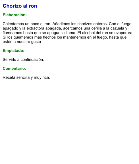 Chorizo al ron  Elaboración:  Calentamos un poco el ron. Añadimos los chorizos enteros. Con el fuego apagado y la extractora apagada, acercamos una cerilla a la cazuela y flameamos hasta que se apague la llama. El alcohol del ron se evaporara, Si los quememos más hechos los mantenemos en el fuego, hasta que estén a nuestro gusto  Emplatado:  Servirlo a continuación.  Comentario:  Receta sencilla y muy rica.