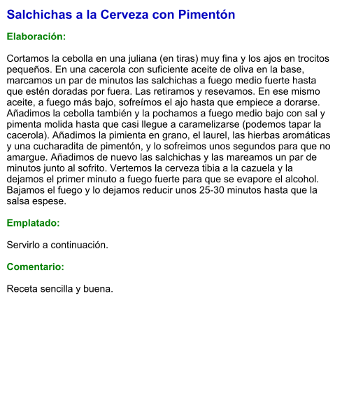 Salchichas a la Cerveza con Pimentón  Elaboración:  Cortamos la cebolla en una juliana (en tiras) muy fina y los ajos en trocitos pequeños. En una cacerola con suficiente aceite de oliva en la base, marcamos un par de minutos las salchichas a fuego medio fuerte hasta que estén doradas por fuera. Las retiramos y resevamos. En ese mismo aceite, a fuego más bajo, sofreímos el ajo hasta que empiece a dorarse. Añadimos la cebolla también y la pochamos a fuego medio bajo con sal y pimenta molida hasta que casi llegue a caramelizarse (podemos tapar la cacerola). Añadimos la pimienta en grano, el laurel, las hierbas aromáticas y una cucharadita de pimentón, y lo sofreimos unos segundos para que no amargue. Añadimos de nuevo las salchichas y las mareamos un par de minutos junto al sofrito. Vertemos la cerveza tibia a la cazuela y la dejamos el primer minuto a fuego fuerte para que se evapore el alcohol. Bajamos el fuego y lo dejamos reducir unos 25-30 minutos hasta que la salsa espese.  Emplatado:  Servirlo a continuación.  Comentario:  Receta sencilla y buena.