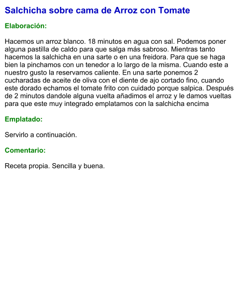 Salchicha sobre cama de Arroz con Tomate  Elaboración:  Hacemos un arroz blanco. 18 minutos en agua con sal. Podemos poner alguna pastilla de caldo para que salga más sabroso. Mientras tanto hacemos la salchicha en una sarte o en una freidora. Para que se haga bien la pinchamos con un tenedor a lo largo de la misma. Cuando este a nuestro gusto la reservamos caliente. En una sarte ponemos 2 cucharadas de aceite de oliva con el diente de ajo cortado fino, cuando este dorado echamos el tomate frito con cuidado porque salpica. Después de 2 minutos dandole alguna vuelta añadimos el arroz y le damos vueltas para que este muy integrado emplatamos con la salchicha encima  Emplatado:  Servirlo a continuación.  Comentario:  Receta propia. Sencilla y buena.