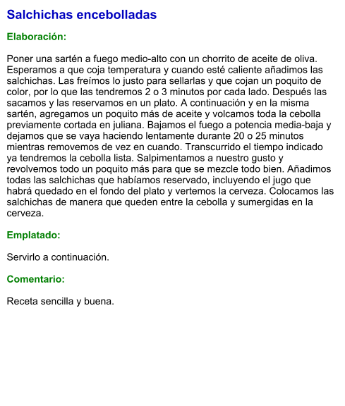 Salchichas encebolladas  Elaboración:  Poner una sartén a fuego medio-alto con un chorrito de aceite de oliva. Esperamos a que coja temperatura y cuando esté caliente añadimos las salchichas. Las freímos lo justo para sellarlas y que cojan un poquito de color, por lo que las tendremos 2 o 3 minutos por cada lado. Después las sacamos y las reservamos en un plato. A continuación y en la misma sartén, agregamos un poquito más de aceite y volcamos toda la cebolla previamente cortada en juliana. Bajamos el fuego a potencia media-baja y dejamos que se vaya haciendo lentamente durante 20 o 25 minutos mientras removemos de vez en cuando. Transcurrido el tiempo indicado ya tendremos la cebolla lista. Salpimentamos a nuestro gusto y revolvemos todo un poquito más para que se mezcle todo bien. Añadimos todas las salchichas que habíamos reservado, incluyendo el jugo que habrá quedado en el fondo del plato y vertemos la cerveza. Colocamos las salchichas de manera que queden entre la cebolla y sumergidas en la cerveza.  Emplatado:  Servirlo a continuación.  Comentario:  Receta sencilla y buena.