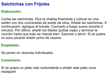 Salchichas con Frijoles  Elaboración:  Cortas las salchichas. Pica la chalota finamente y colocar en una sartén con dos cucharadas de aceite de oliva. Añade las salchichas. A continuación, agregue el tomate. Cocinarlo a fuego suave durante 5 minutos. Por último, añadir los frijoles (judías rojas) y terminar la cocción hasta que todo se mezcle bien. Sazonar y servir. Si se quiere un poco picante añadir polvo de cayena   Emplatado:  Se ponen en raciones individuales.  Comentario:  Si se quiere un plato más contundente a añadir este plato unos espagueti