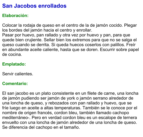 San Jacobos enrollados  Elaboración:  Colocar la rodaja de queso en el centro de la de jamón cocido. Plegar los bordes del jamón hacia el centro y enrollar.  Pasar por huevo, pan rallado y otra vez por huevo y pan, para que quede bien crujiente. Sellar bien los extremos para que no se salga el queso cuando se derrita. Si queda huecos coserlos con palillos. Freír en abundante aceite caliente, hasta que se doren. Escurrir sobre papel de cocina.  Emplatado:  Servir calientes.  Comentario:  El san jacobo es un plato consistente en un filete de carne, una loncha de jamón pudiendo ser jamón de york o jamón serrano alrededor de una loncha de queso, y rebozados con pan rallado y huevo, que se fríe luego en aceite a altas temperaturas. También se le conoce por el nombre de origen francés, cordon bleu, también llamado cachopo mediterráneo-. Pero en verdad cordon bleu es un escalope de ternera envuelto con una loncha de jamón alrededor de una loncha de queso. Se diferencia del cachopo en el tamaño.