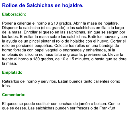 Rollos de Salchichas en hojaldre.  Elaboración:  Poner a calentar el horno a 210 grados. Abrir la masa de hojaldre. Disponer la salchicha (si es grande) o las salchichas en fila a lo largo de la masa. Enrollar el queso en las salchichas, sin que se salgan por los lados. Enrollar la masa sobre las salchichas. Batir los huevos y con la ayuda de un pincel pintar el rollo de hojaldre con el huevo. Cortar el rollo en porciones pequeñas. Colocar los rollos en una bandeja de horno forrada con papel vegetal o engrasada y enharinada, si la empleáis de silicona no hace falta engrasarla, previamente. Llevar la fuente al horno a 180 grados, de 10 a 15 minutos, o hasta que se dore la masa.  Emplatado:  Retirarlos del horno y servirlos. Están buenos tanto calientes como fríos.  Comentario:  El queso se puede sustituir con lonchas de jamón o beicon. Con lo que se desee. Las salchichas pueden ser frescas o de Frankfurt