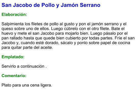 San Jacobo de Pollo y Jamón Serrano  Elaboración:  Salpimienta los filetes de pollo al gusto y pon el jamón serrano y el queso sobre uno de ellos. Luego cúbrelo con el otro filete. Bate el huevo y mete el san Jacobo para mojarlo bien. Luego pásalo por el pan rallado hasta que quede bien cubierto por todas partes. Fríe el san Jacobo y, cuando esté dorado, sácalo y ponlo sobre papel de cocina para quitar parte del aceite.   Emplatado:  Servirlo a continuación .  Comentario:  Plato para una cena ligera.