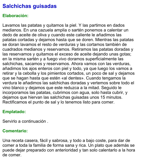 Salchichas guisadas  Elaboración:  Lavamos las patatas y quitamos la piel. Y las partimos en dados medianos. En una cazuela amplia o sartén ponemos a calentar un dedo de aceite de oliva y cuando este caliente le añadimos las patatas cortadas y dejamos hasta que se doren. Mientras las patatas se doran lavamos el resto de verduras y las cortamos también de cuadrados medianos y reservamos. Retiramos las patatas doradas y las reservamos y quitamos el exceso de aceite dejando unas gotas; en la misma sartén y a fuego vivo doramos superficialmente las salchichas, sacamos y reservamos. Ahora vamos con las verduras, añadimos los ajos enteros con piel y todo, ya que luego los vamos a retirar y la cebolla y los pimientos cortados, un poco de sal y dejamos que se hagan hasta que estén «al dentes». Cuando tengamos la verdura le añadimos las salchichas doradas y vertemos sobre todo el vino blanco y dejamos que este reduzca a la mitad. Seguido le incorporamos las patatas, cubrimos con agua, solo hasta cubrir, y dejamos que hiervan las salchichas guisadas unos 15 minutos. Rectificamos el punto de sal y lo tenemos listo para comer.  Emplatado:  Servirlo a continuación .  Comentario:  Una receta casera, fácil y sabrosa, y todo a bajo coste, para dar de comer a toda la familia de forma sana y rica. Un plato que además se puede dejar preparado con anterioridad y tan solo calentarlo a la hora de comer.