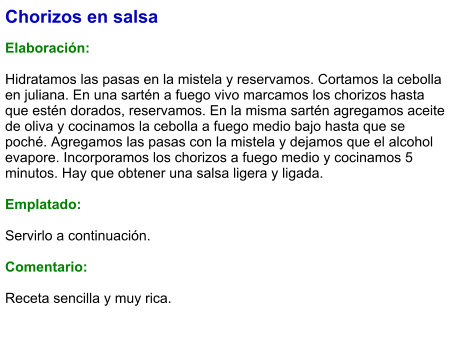 Chorizos en salsa  Elaboración:  Hidratamos las pasas en la mistela y reservamos. Cortamos la cebolla en juliana. En una sartén a fuego vivo marcamos los chorizos hasta que estén dorados, reservamos. En la misma sartén agregamos aceite de oliva y cocinamos la cebolla a fuego medio bajo hasta que se poché. Agregamos las pasas con la mistela y dejamos que el alcohol evapore. Incorporamos los chorizos a fuego medio y cocinamos 5 minutos. Hay que obtener una salsa ligera y ligada.  Emplatado:  Servirlo a continuación.  Comentario:  Receta sencilla y muy rica.