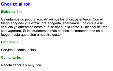 Chorizo al ron  Elaboración:  Calentamos un poco el ron. Añadimos los chorizos enteros. Con el fuego apagado y la extractora apagada, acercamos una cerilla a la cazuela y flameamos hasta que se apague la llama. El alcohol del ron se evaporara, Si los quememos más hechos los mantenemos en el fuego, hasta que estén a nuestro gusto  Emplatado:  Servirlo a continuación.  Comentario:  Receta sencilla y muy rica.