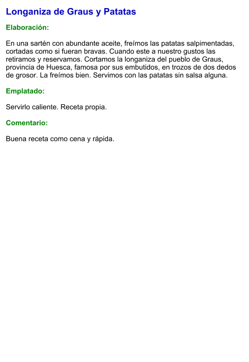 Longaniza de Graus y Patatas  Elaboración:  En una sartén con abundante aceite, freímos las patatas salpimentadas, cortadas como si fueran bravas. Cuando este a nuestro gustos las retiramos y reservamos. Cortamos la longaniza del pueblo de Graus, provincia de Huesca, famosa por sus embutidos, en trozos de dos dedos de grosor. La freímos bien. Servimos con las patatas sin salsa alguna.  Emplatado:  Servirlo caliente. Receta propia.  Comentario:  Buena receta como cena y rápida.