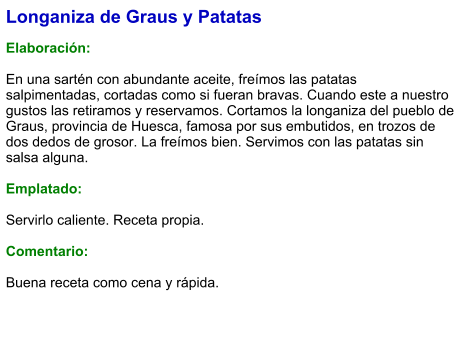 Longaniza de Graus y Patatas  Elaboración:  En una sartén con abundante aceite, freímos las patatas salpimentadas, cortadas como si fueran bravas. Cuando este a nuestro gustos las retiramos y reservamos. Cortamos la longaniza del pueblo de Graus, provincia de Huesca, famosa por sus embutidos, en trozos de dos dedos de grosor. La freímos bien. Servimos con las patatas sin salsa alguna.  Emplatado:  Servirlo caliente. Receta propia.  Comentario:  Buena receta como cena y rápida.