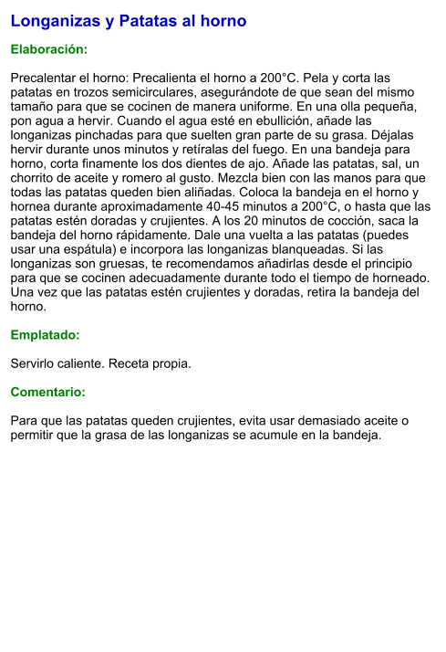 Longanizas y Patatas al horno  Elaboración:  Precalentar el horno: Precalienta el horno a 200°C. Pela y corta las patatas en trozos semicirculares, asegurándote de que sean del mismo tamaño para que se cocinen de manera uniforme. En una olla pequeña, pon agua a hervir. Cuando el agua esté en ebullición, añade las longanizas pinchadas para que suelten gran parte de su grasa. Déjalas hervir durante unos minutos y retíralas del fuego. En una bandeja para horno, corta finamente los dos dientes de ajo. Añade las patatas, sal, un chorrito de aceite y romero al gusto. Mezcla bien con las manos para que todas las patatas queden bien aliñadas. Coloca la bandeja en el horno y hornea durante aproximadamente 40-45 minutos a 200°C, o hasta que las patatas estén doradas y crujientes. A los 20 minutos de cocción, saca la bandeja del horno rápidamente. Dale una vuelta a las patatas (puedes usar una espátula) e incorpora las longanizas blanqueadas. Si las longanizas son gruesas, te recomendamos añadirlas desde el principio para que se cocinen adecuadamente durante todo el tiempo de horneado. Una vez que las patatas estén crujientes y doradas, retira la bandeja del horno.   Emplatado:  Servirlo caliente. Receta propia.  Comentario:  Para que las patatas queden crujientes, evita usar demasiado aceite o permitir que la grasa de las longanizas se acumule en la bandeja.