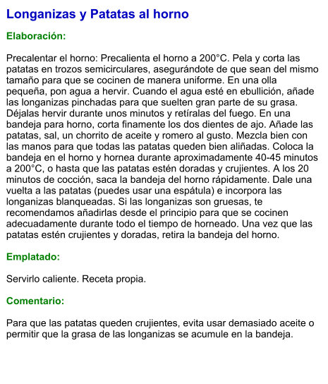 Longanizas y Patatas al horno  Elaboración:  Precalentar el horno: Precalienta el horno a 200°C. Pela y corta las patatas en trozos semicirculares, asegurándote de que sean del mismo tamaño para que se cocinen de manera uniforme. En una olla pequeña, pon agua a hervir. Cuando el agua esté en ebullición, añade las longanizas pinchadas para que suelten gran parte de su grasa. Déjalas hervir durante unos minutos y retíralas del fuego. En una bandeja para horno, corta finamente los dos dientes de ajo. Añade las patatas, sal, un chorrito de aceite y romero al gusto. Mezcla bien con las manos para que todas las patatas queden bien aliñadas. Coloca la bandeja en el horno y hornea durante aproximadamente 40-45 minutos a 200°C, o hasta que las patatas estén doradas y crujientes. A los 20 minutos de cocción, saca la bandeja del horno rápidamente. Dale una vuelta a las patatas (puedes usar una espátula) e incorpora las longanizas blanqueadas. Si las longanizas son gruesas, te recomendamos añadirlas desde el principio para que se cocinen adecuadamente durante todo el tiempo de horneado. Una vez que las patatas estén crujientes y doradas, retira la bandeja del horno.   Emplatado:  Servirlo caliente. Receta propia.  Comentario:  Para que las patatas queden crujientes, evita usar demasiado aceite o permitir que la grasa de las longanizas se acumule en la bandeja.