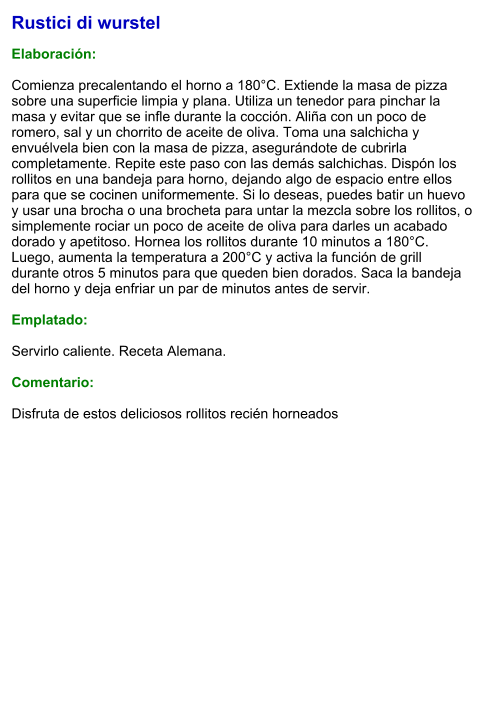 Rustici di wurstel   Elaboración:  Comienza precalentando el horno a 180°C. Extiende la masa de pizza sobre una superficie limpia y plana. Utiliza un tenedor para pinchar la masa y evitar que se infle durante la cocción. Aliña con un poco de romero, sal y un chorrito de aceite de oliva. Toma una salchicha y envuélvela bien con la masa de pizza, asegurándote de cubrirla completamente. Repite este paso con las demás salchichas. Dispón los rollitos en una bandeja para horno, dejando algo de espacio entre ellos para que se cocinen uniformemente. Si lo deseas, puedes batir un huevo y usar una brocha o una brocheta para untar la mezcla sobre los rollitos, o simplemente rociar un poco de aceite de oliva para darles un acabado dorado y apetitoso. Hornea los rollitos durante 10 minutos a 180°C. Luego, aumenta la temperatura a 200°C y activa la función de grill durante otros 5 minutos para que queden bien dorados. Saca la bandeja del horno y deja enfriar un par de minutos antes de servir.   Emplatado:  Servirlo caliente. Receta Alemana.  Comentario:  Disfruta de estos deliciosos rollitos recién horneados