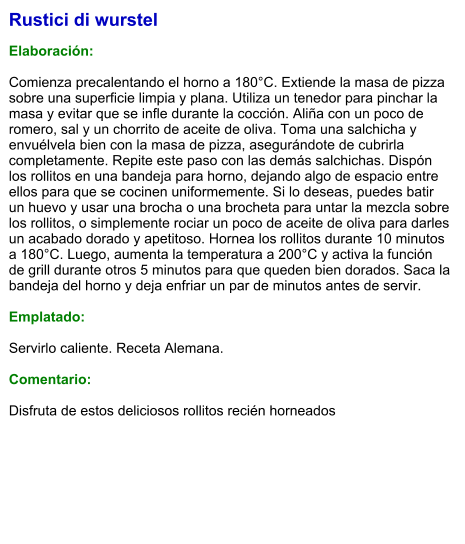 Rustici di wurstel   Elaboración:  Comienza precalentando el horno a 180°C. Extiende la masa de pizza sobre una superficie limpia y plana. Utiliza un tenedor para pinchar la masa y evitar que se infle durante la cocción. Aliña con un poco de romero, sal y un chorrito de aceite de oliva. Toma una salchicha y envuélvela bien con la masa de pizza, asegurándote de cubrirla completamente. Repite este paso con las demás salchichas. Dispón los rollitos en una bandeja para horno, dejando algo de espacio entre ellos para que se cocinen uniformemente. Si lo deseas, puedes batir un huevo y usar una brocha o una brocheta para untar la mezcla sobre los rollitos, o simplemente rociar un poco de aceite de oliva para darles un acabado dorado y apetitoso. Hornea los rollitos durante 10 minutos a 180°C. Luego, aumenta la temperatura a 200°C y activa la función de grill durante otros 5 minutos para que queden bien dorados. Saca la bandeja del horno y deja enfriar un par de minutos antes de servir.   Emplatado:  Servirlo caliente. Receta Alemana.  Comentario:  Disfruta de estos deliciosos rollitos recién horneados