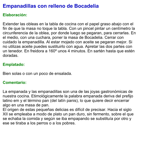 Empanadillas con relleno de Bocadelia  Elaboración:  Extender las obleas en la tabla de cocina con el papel graso abajo con el fin de que la masa no toque la tabla. Con un pincel pintar un centímetro la circunferencia de la oblea, por donde luego se pegaran, para cerrarlas. En el medio, con una cuchara, poner la masa de Bocadelia. Cerrar con cuidado la empanadilla. Al estar mojado con aceite se pegaran mejor. Si no utilizas aceite puedes sustituirlo con agua. Apretar las dos partes con un tenedor. En freidora a 160º unos 4 minutos. En sartén hasta que estén doradas.   Emplatado:  Bien solas o con un poco de ensalada.  Comentario:  La empanada y las empanadillas son una de las joyas gastronómicas de nuestra cocina. Etimológicamente la palabra empanada deriva del prefijo latino em y el término pan (del latín panis), lo que quiere decir encerrar algo en una masa de pan.  El origen de estas pequeñas delicias es difícil de precisar. Hacia el siglo XII se empleaba a modo de plato un pan duro, sin fermento, sobre el que se echaba la comida y según se iba empapando se substituía por otro y ese se tiraba a los perros o a los pobres.