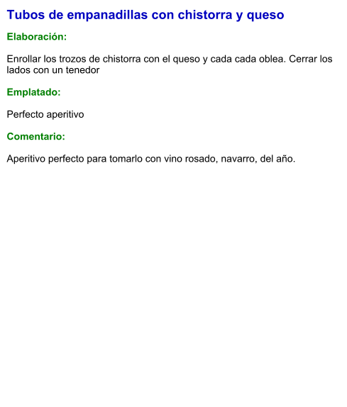 Tubos de empanadillas con chistorra y queso  Elaboración:  Enrollar los trozos de chistorra con el queso y cada cada oblea. Cerrar los lados con un tenedor  Emplatado:  Perfecto aperitivo  Comentario:  Aperitivo perfecto para tomarlo con vino rosado, navarro, del año.
