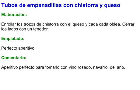 Tubos de empanadillas con chistorra y queso  Elaboración:  Enrollar los trozos de chistorra con el queso y cada cada oblea. Cerrar los lados con un tenedor  Emplatado:  Perfecto aperitivo  Comentario:  Aperitivo perfecto para tomarlo con vino rosado, navarro, del año.