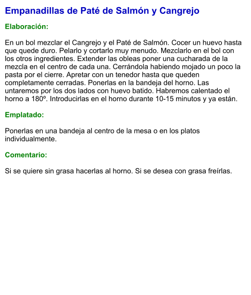 Empanadillas de Paté de Salmón y Cangrejo  Elaboración:  En un bol mezclar el Cangrejo y el Paté de Salmón. Cocer un huevo hasta que quede duro. Pelarlo y cortarlo muy menudo. Mezclarlo en el bol con los otros ingredientes. Extender las obleas poner una cucharada de la mezcla en el centro de cada una. Cerrándola habiendo mojado un poco la pasta por el cierre. Apretar con un tenedor hasta que queden completamente cerradas. Ponerlas en la bandeja del horno. Las untaremos por los dos lados con huevo batido. Habremos calentado el horno a 180º. Introducirlas en el horno durante 10-15 minutos y ya están.  Emplatado:  Ponerlas en una bandeja al centro de la mesa o en los platos individualmente.  Comentario:  Si se quiere sin grasa hacerlas al horno. Si se desea con grasa freírlas.
