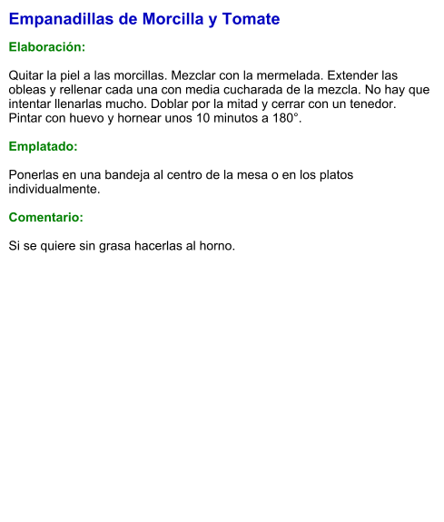 Empanadillas de Morcilla y Tomate  Elaboración:  Quitar la piel a las morcillas. Mezclar con la mermelada. Extender las obleas y rellenar cada una con media cucharada de la mezcla. No hay que intentar llenarlas mucho. Doblar por la mitad y cerrar con un tenedor. Pintar con huevo y hornear unos 10 minutos a 180°.  Emplatado:  Ponerlas en una bandeja al centro de la mesa o en los platos individualmente.  Comentario:  Si se quiere sin grasa hacerlas al horno.